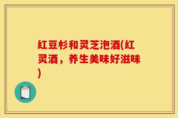 红豆杉和灵芝泡酒(红灵酒,养生美味好滋味)