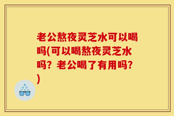 老公熬夜灵芝水可以喝吗(可以喝熬夜灵芝水吗?老公喝了有用吗?)