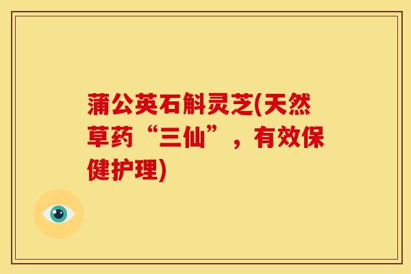 蒲公英石斛灵芝(天然草药“三仙”,有效保健护理)
