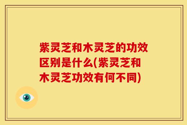 紫灵芝和木灵芝的功效区别是什么(紫灵芝和木灵芝功效有何不同)
