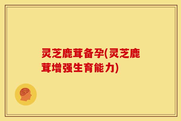 灵芝鹿茸备孕(灵芝鹿茸增强生育能力)