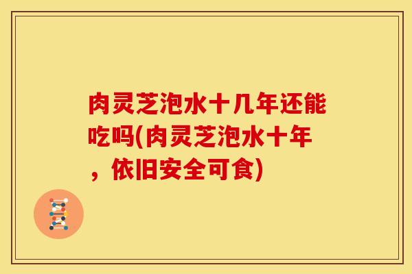 肉灵芝泡水十几年还能吃吗(肉灵芝泡水十年,依旧安全可食)