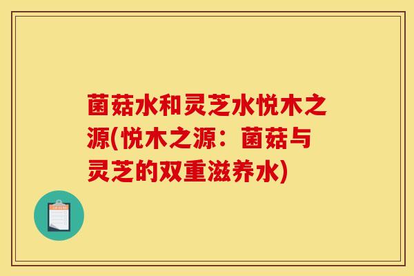 菌菇水和灵芝水悦木之源(悦木之源:菌菇与灵芝的双重滋养水)