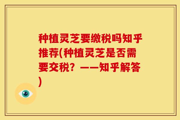 种植灵芝要缴税吗知乎推荐(种植灵芝是否需要交税?——知乎解答)