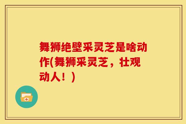 舞狮绝壁采灵芝是啥动作(舞狮采灵芝，壮观动人！)