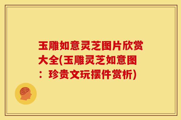 玉雕如意灵芝图片欣赏大全(玉雕灵芝如意图：珍贵文玩摆件赏析)