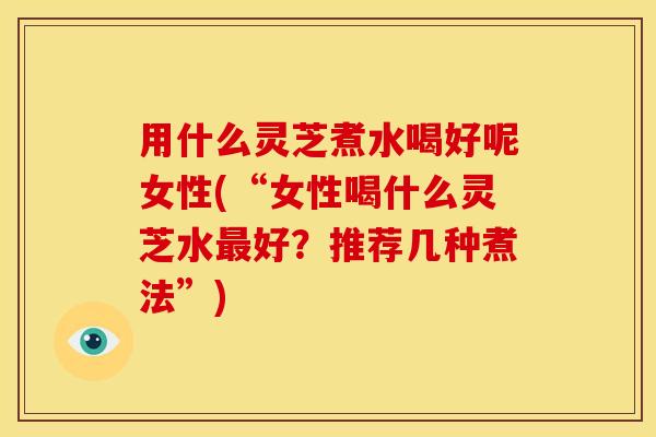 用什么灵芝煮水喝好呢女性(“女性喝什么灵芝水最好？推荐几种煮法”)