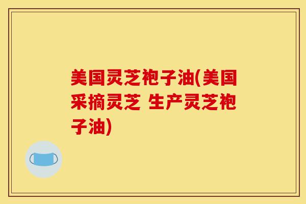 美国灵芝袍子油(美国采摘灵芝 生产灵芝袍子油)