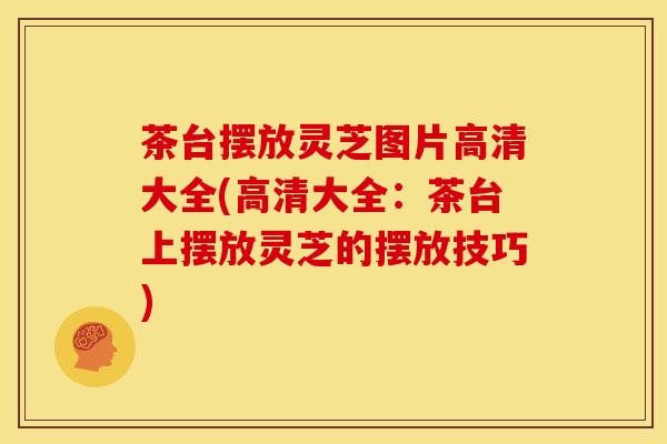茶台摆放灵芝图片高清大全(高清大全：茶台上摆放灵芝的摆放技巧)