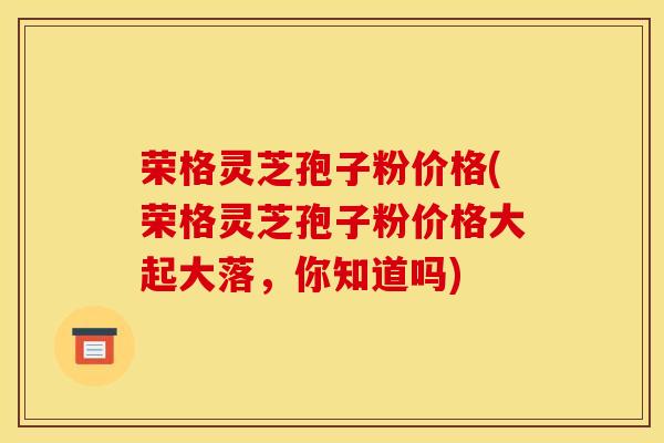 荣格灵芝孢子粉价格(荣格灵芝孢子粉价格大起大落，你知道吗)