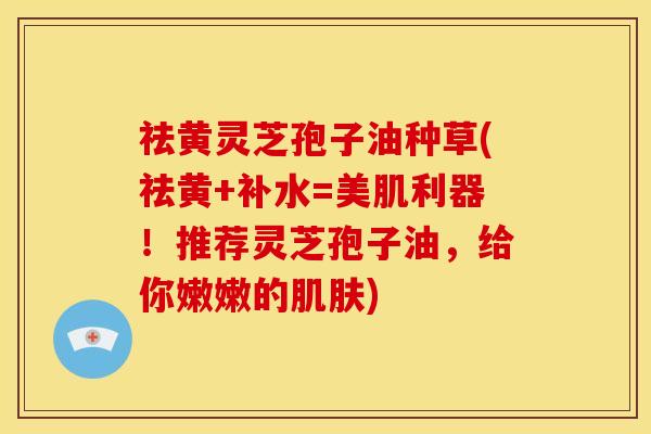 祛黄灵芝孢子油种草(祛黄+补水=美肌利器!推荐灵芝孢子油,给你嫩嫩的肌肤)
