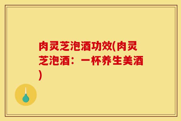 肉灵芝泡酒功效(肉灵芝泡酒：一杯养生美酒)