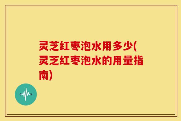 灵芝红枣泡水用多少(灵芝红枣泡水的用量指南)