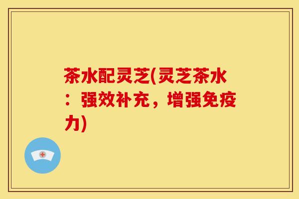 茶水配灵芝(灵芝茶水：强效补充，增强免疫力)