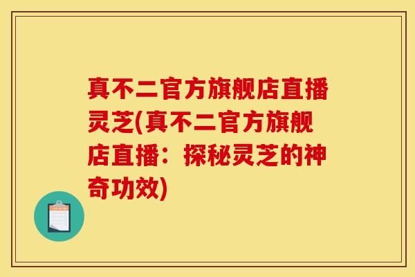 真不二官方旗舰店直播灵芝(真不二官方旗舰店直播:探秘灵芝的神奇功效)