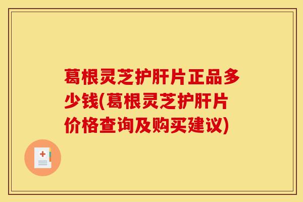 葛根灵芝护肝片正品多少钱(葛根灵芝护肝片价格查询及购买建议)