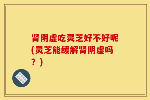 肾阴虚吃灵芝好不好呢(灵芝能缓解肾阴虚吗?)