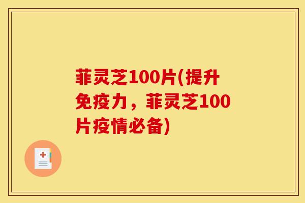 菲灵芝100片(提升免疫力,菲灵芝100片疫情必备)