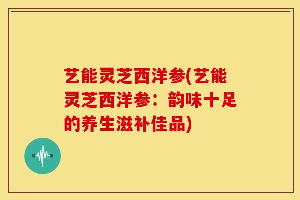 艺能灵芝西洋参(艺能灵芝西洋参：韵味十足的养生滋补佳品)