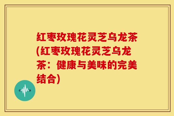 红枣玫瑰花灵芝乌龙茶(红枣玫瑰花灵芝乌龙茶:健康与美味的完美结合)