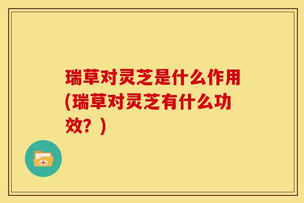 瑞草对灵芝是什么作用(瑞草对灵芝有什么功效?)