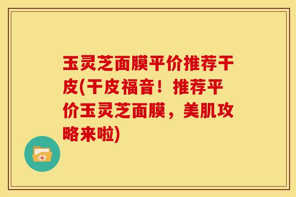 玉灵芝面膜平价推荐干皮(干皮福音!推荐平价玉灵芝面膜,美肌攻略来啦)