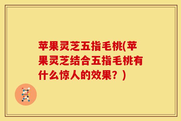苹果灵芝五指毛桃(苹果灵芝结合五指毛桃有什么惊人的效果？)