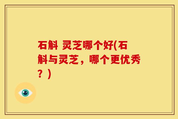 石斛 灵芝哪个好(石斛与灵芝，哪个更优秀？)