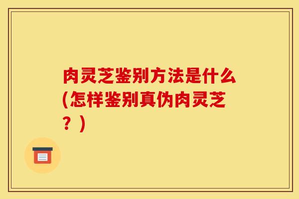 肉灵芝鉴别方法是什么(怎样鉴别真伪肉灵芝？)