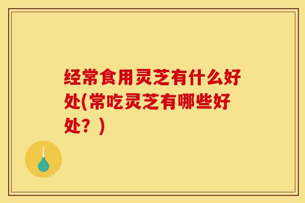 经常食用灵芝有什么好处(常吃灵芝有哪些好处?)