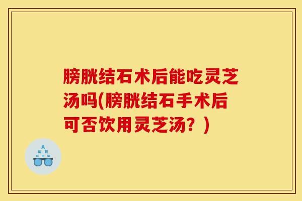 膀胱结石术后能吃灵芝汤吗(膀胱结石手术后可否饮用灵芝汤?)