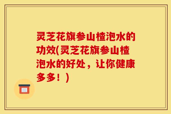 灵芝花旗参山楂泡水的功效(灵芝花旗参山楂泡水的好处,让你健康多多!)