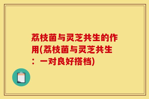 荔枝菌与灵芝共生的作用(荔枝菌与灵芝共生:一对良好搭档)