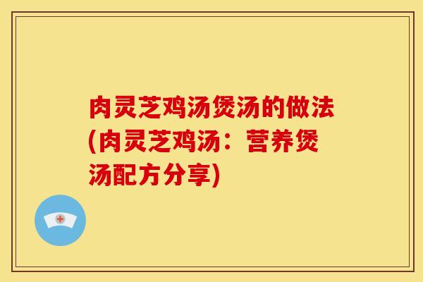 肉灵芝鸡汤煲汤的做法(肉灵芝鸡汤:营养煲汤配方分享)