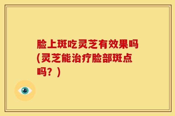 脸上斑吃灵芝有效果吗(灵芝能治疗脸部斑点吗?)