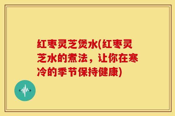 红枣灵芝煲水(红枣灵芝水的煮法,让你在寒冷的季节保持健康)