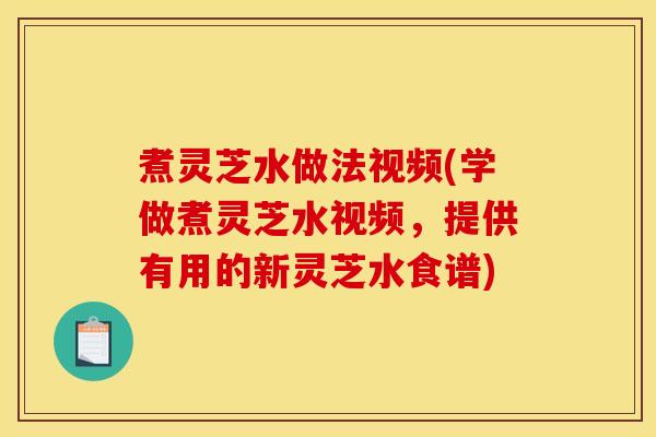 煮灵芝水做法视频(学做煮灵芝水视频,提供有用的新灵芝水食谱)