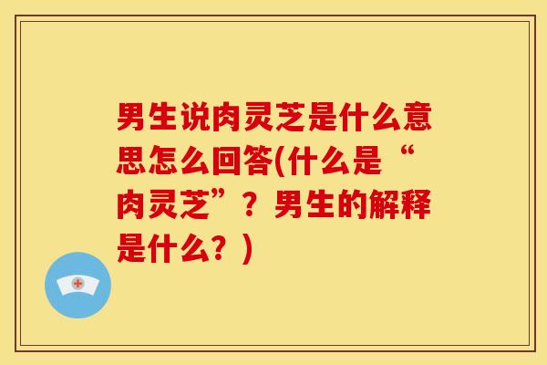 男生说肉灵芝是什么意思怎么回答(什么是“肉灵芝”？男生的解释是什么？)