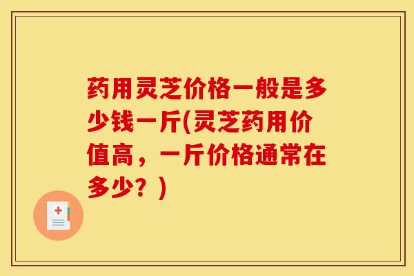 药用灵芝价格一般是多少钱一斤(灵芝药用价值高，一斤价格通常在多少？)
