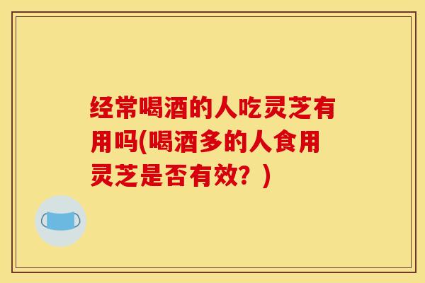 经常喝酒的人吃灵芝有用吗(喝酒多的人食用灵芝是否有效?)