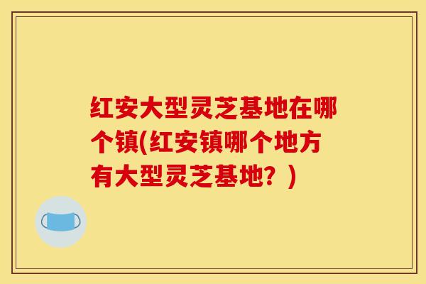 红安大型灵芝基地在哪个镇(红安镇哪个地方有大型灵芝基地?)