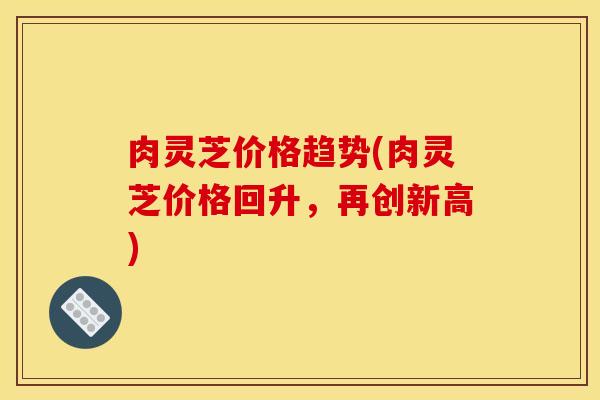 肉灵芝价格趋势(肉灵芝价格回升，再创新高)
