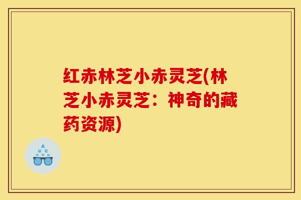 红赤林芝小赤灵芝(林芝小赤灵芝:神奇的藏药资源)