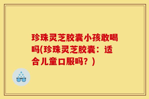 珍珠灵芝胶囊小孩敢喝吗(珍珠灵芝胶囊:适合儿童口服吗?)