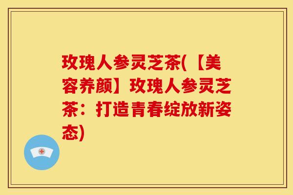 玫瑰人参灵芝茶(【美容养颜】玫瑰人参灵芝茶:打造青春绽放新姿态)