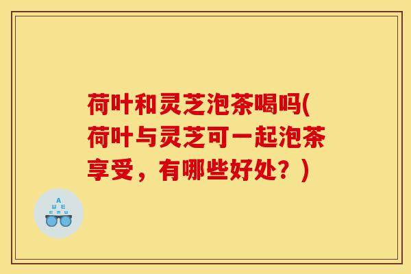 荷叶和灵芝泡茶喝吗(荷叶与灵芝可一起泡茶享受,有哪些好处?)