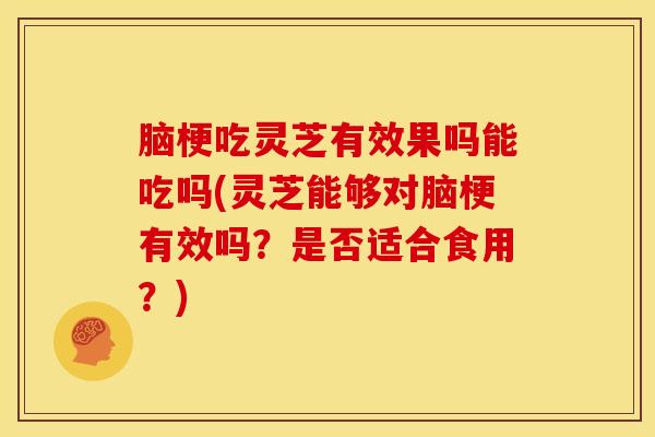 脑梗吃灵芝有效果吗能吃吗(灵芝能够对脑梗有效吗?是否适合食用?)