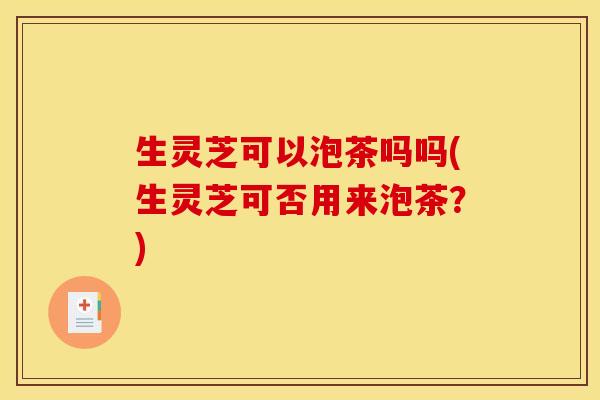 生灵芝可以泡茶吗吗(生灵芝可否用来泡茶?)