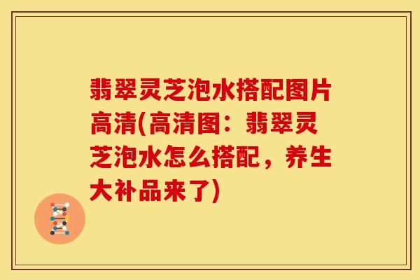 翡翠灵芝泡水搭配图片高清(高清图:翡翠灵芝泡水怎么搭配,养生大补品来了)