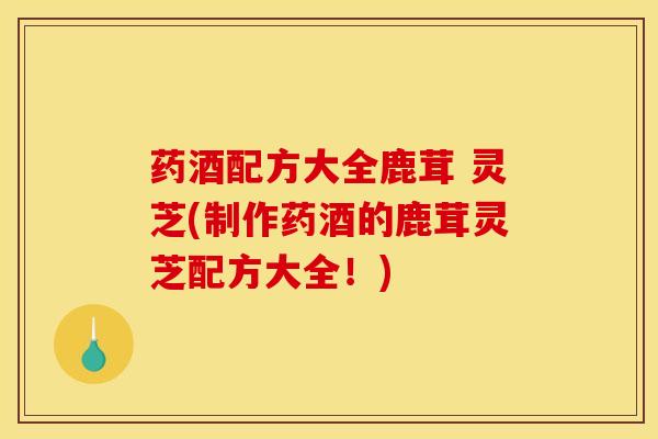 药酒配方大全鹿茸 灵芝(制作药酒的鹿茸灵芝配方大全！)